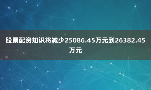 股票配资知识将减少25086.45万元到26382.45万元