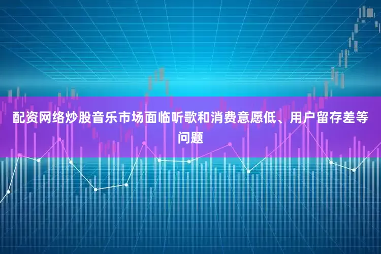 配资网络炒股音乐市场面临听歌和消费意愿低、用户留存差等问题