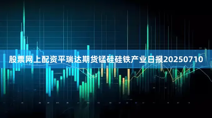 股票网上配资平瑞达期货锰硅硅铁产业日报20250710