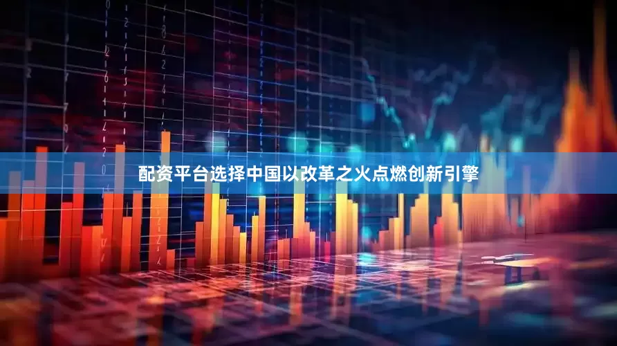 配资平台选择中国以改革之火点燃创新引擎