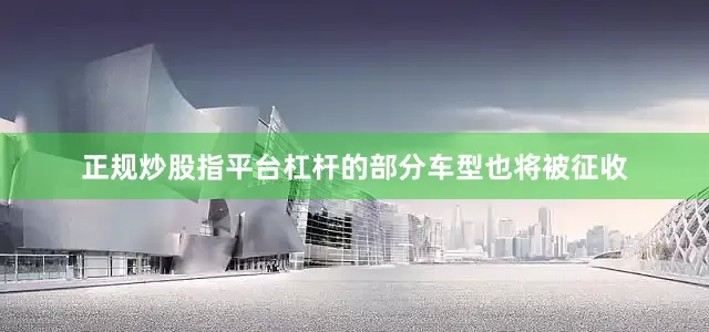 正规炒股指平台杠杆的部分车型也将被征收