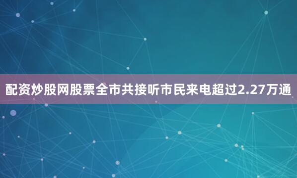 配资炒股网股票全市共接听市民来电超过2.27万通