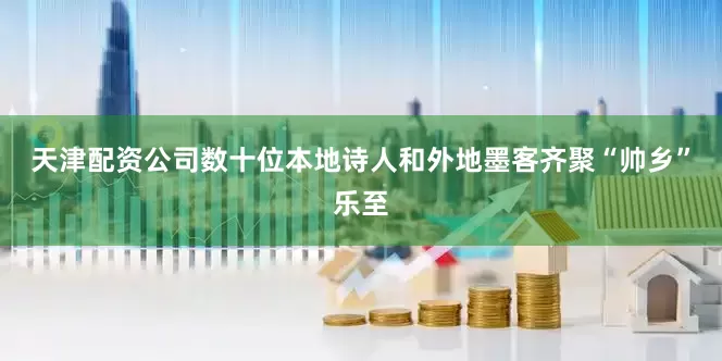 天津配资公司数十位本地诗人和外地墨客齐聚“帅乡”乐至