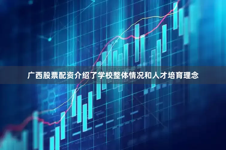 广西股票配资介绍了学校整体情况和人才培育理念