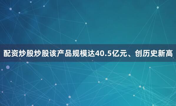 配资炒股炒股该产品规模达40.5亿元、创历史新高