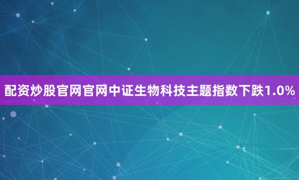 配资炒股官网官网中证生物科技主题指数下跌1.0%
