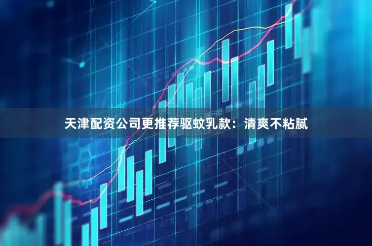 天津配资公司更推荐驱蚊乳款：清爽不粘腻