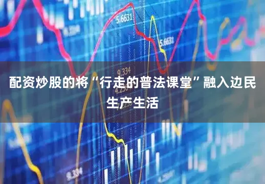 配资炒股的将“行走的普法课堂”融入边民生产生活