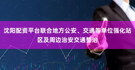 沈阳配资平台联合地方公安、交通等单位强化站区及周边治安交通整治